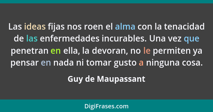 Las ideas fijas nos roen el alma con la tenacidad de las enfermedades incurables. Una vez que penetran en ella, la devoran, no le... - Guy de Maupassant