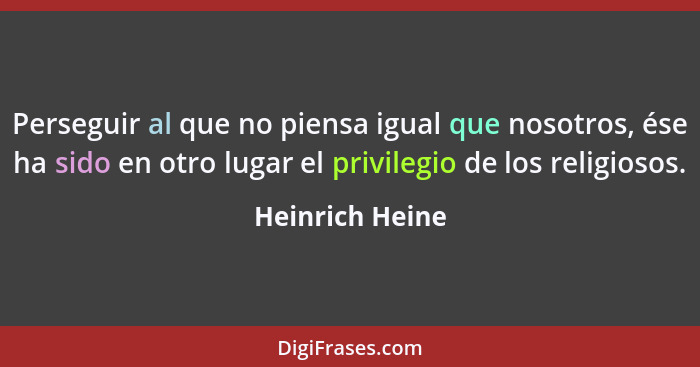 Perseguir al que no piensa igual que nosotros, ése ha sido en otro lugar el privilegio de los religiosos.... - Heinrich Heine