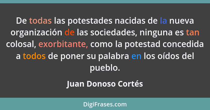 De todas las potestades nacidas de la nueva organización de las sociedades, ninguna es tan colosal, exorbitante, como la potestad... - Juan Donoso Cortés
