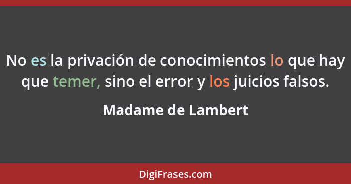 No es la privación de conocimientos lo que hay que temer, sino el error y los juicios falsos.... - Madame de Lambert