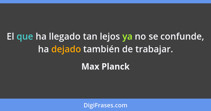 El que ha llegado tan lejos ya no se confunde, ha dejado también de trabajar.... - Max Planck