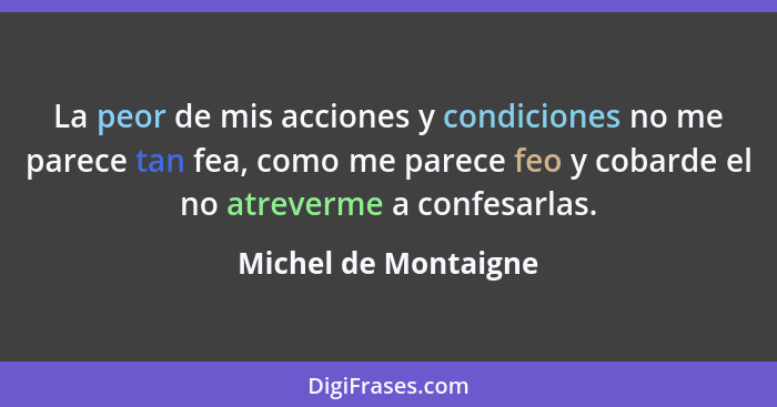 La peor de mis acciones y condiciones no me parece tan fea, como me parece feo y cobarde el no atreverme a confesarlas.... - Michel de Montaigne