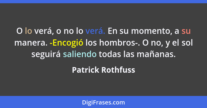 O lo verá, o no lo verá. En su momento, a su manera. -Encogió los hombros-. O no, y el sol seguirá saliendo todas las mañanas.... - Patrick Rothfuss