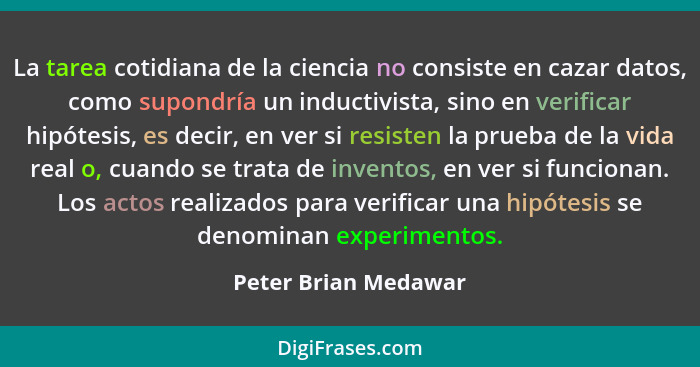 La tarea cotidiana de la ciencia no consiste en cazar datos, como supondría un inductivista, sino en verificar hipótesis, es dec... - Peter Brian Medawar