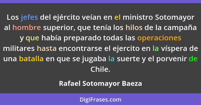 Los jefes del ejército veían en el ministro Sotomayor al hombre superior, que tenía los hilos de la campaña y que había prepa... - Rafael Sotomayor Baeza