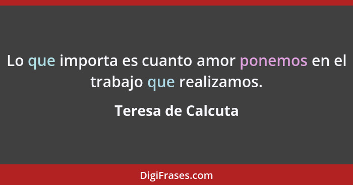 Lo que importa es cuanto amor ponemos en el trabajo que realizamos.... - Teresa de Calcuta