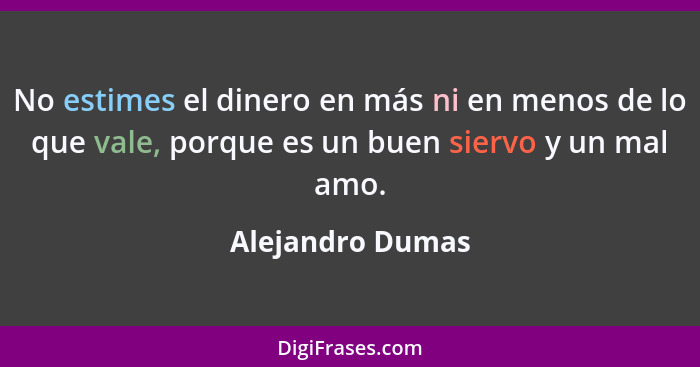 No estimes el dinero en más ni en menos de lo que vale, porque es un buen siervo y un mal amo.... - Alejandro Dumas