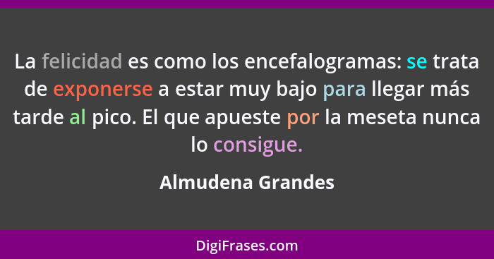 La felicidad es como los encefalogramas: se trata de exponerse a estar muy bajo para llegar más tarde al pico. El que apueste por l... - Almudena Grandes