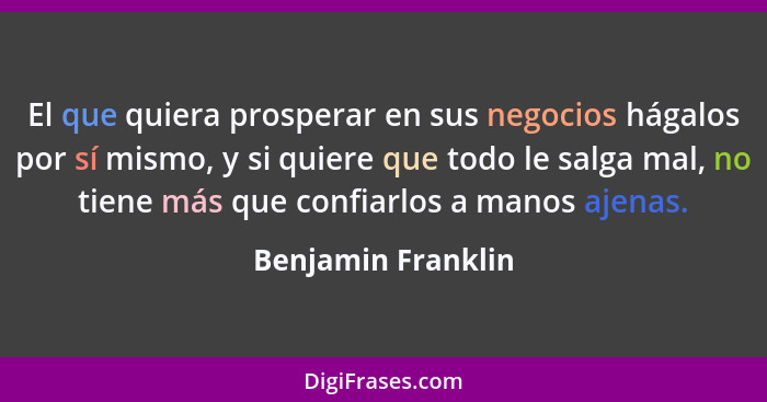 El que quiera prosperar en sus negocios hágalos por sí mismo, y si quiere que todo le salga mal, no tiene más que confiarlos a man... - Benjamin Franklin