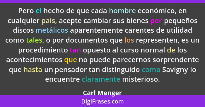 Pero el hecho de que cada hombre económico, en cualquier país, acepte cambiar sus bienes por pequeños discos metálicos aparentemente car... - Carl Menger