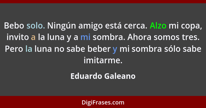 Bebo solo. Ningún amigo está cerca. Alzo mi copa, invito a la luna y a mi sombra. Ahora somos tres. Pero la luna no sabe beber y mi... - Eduardo Galeano