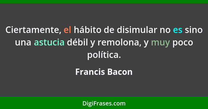 Ciertamente, el hábito de disimular no es sino una astucia débil y remolona, y muy poco política.... - Francis Bacon