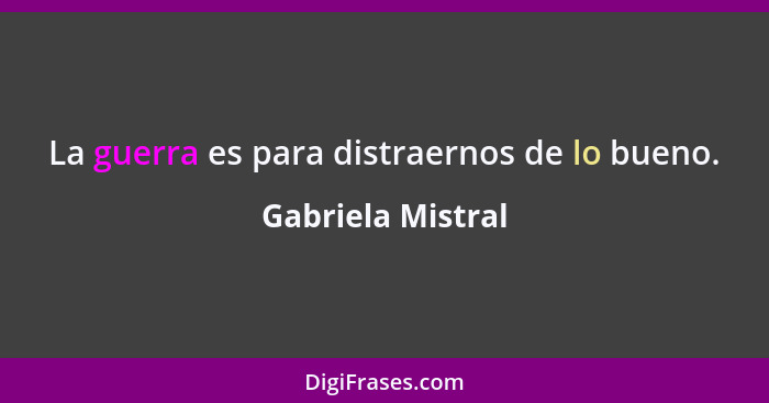 La guerra es para distraernos de lo bueno.... - Gabriela Mistral