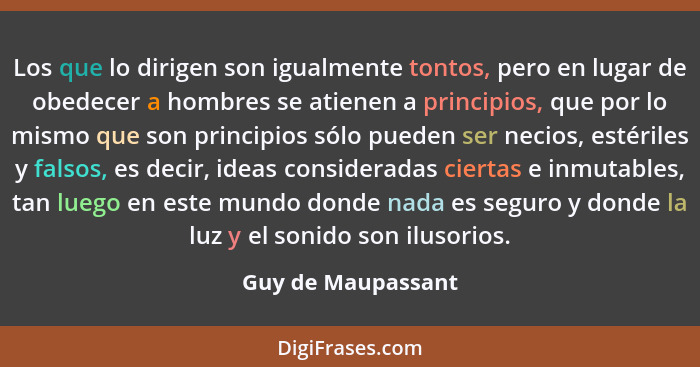 Los que lo dirigen son igualmente tontos, pero en lugar de obedecer a hombres se atienen a principios, que por lo mismo que son pr... - Guy de Maupassant