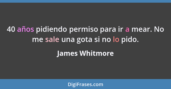 40 años pidiendo permiso para ir a mear. No me sale una gota si no lo pido.... - James Whitmore