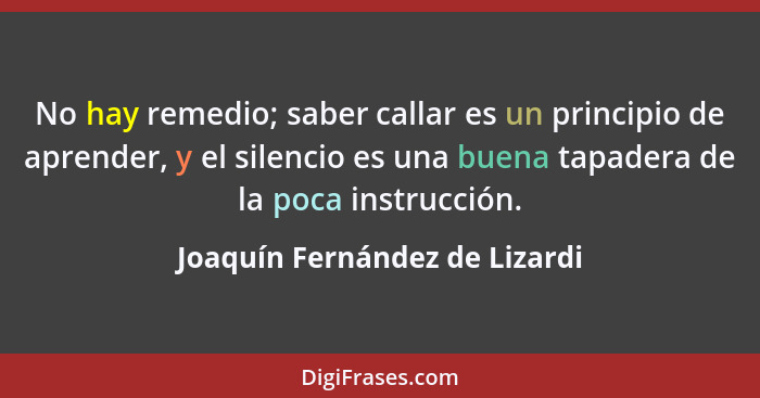 No hay remedio; saber callar es un principio de aprender, y el silencio es una buena tapadera de la poca instrucción.... - Joaquín Fernández de Lizardi