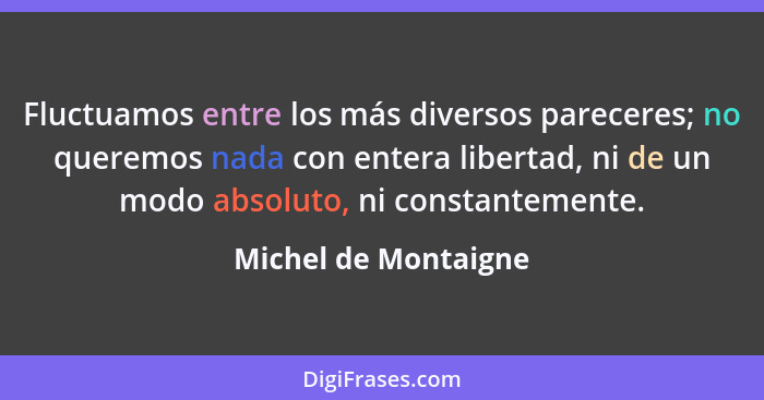 Fluctuamos entre los más diversos pareceres; no queremos nada con entera libertad, ni de un modo absoluto, ni constantemente.... - Michel de Montaigne
