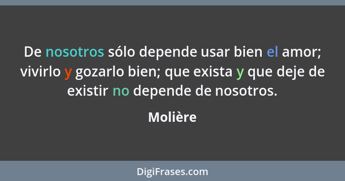 De nosotros sólo depende usar bien el amor; vivirlo y gozarlo bien; que exista y que deje de existir no depende de nosotros.... - Molière