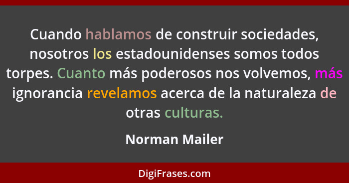 Cuando hablamos de construir sociedades, nosotros los estadounidenses somos todos torpes. Cuanto más poderosos nos volvemos, más ignor... - Norman Mailer