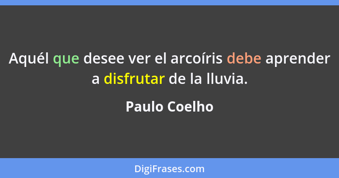 Aquél que desee ver el arcoíris debe aprender a disfrutar de la lluvia.... - Paulo Coelho