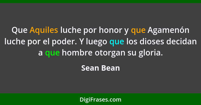 Que Aquiles luche por honor y que Agamenón luche por el poder. Y luego que los dioses decidan a que hombre otorgan su gloria.... - Sean Bean