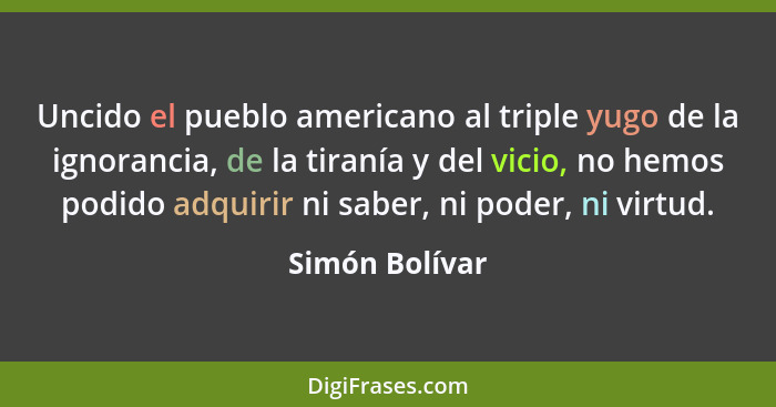 Uncido el pueblo americano al triple yugo de la ignorancia, de la tiranía y del vicio, no hemos podido adquirir ni saber, ni poder, ni... - Simón Bolívar