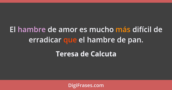 El hambre de amor es mucho más difícil de erradicar que el hambre de pan.... - Teresa de Calcuta