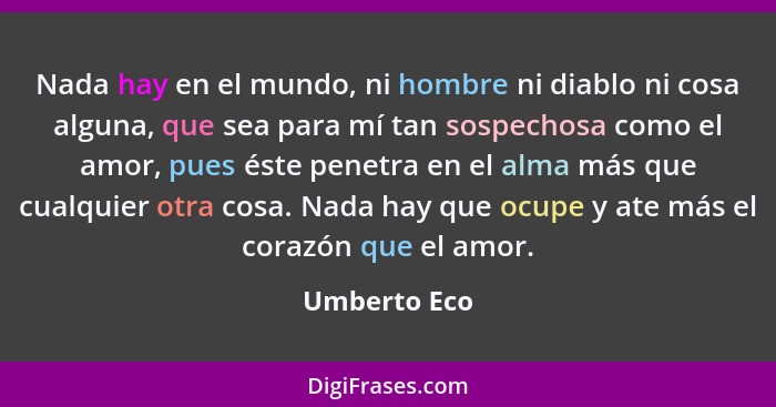 Nada hay en el mundo, ni hombre ni diablo ni cosa alguna, que sea para mí tan sospechosa como el amor, pues éste penetra en el alma más... - Umberto Eco