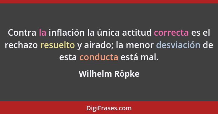 Contra la inflación la única actitud correcta es el rechazo resuelto y airado; la menor desviación de esta conducta está mal.... - Wilhelm Röpke