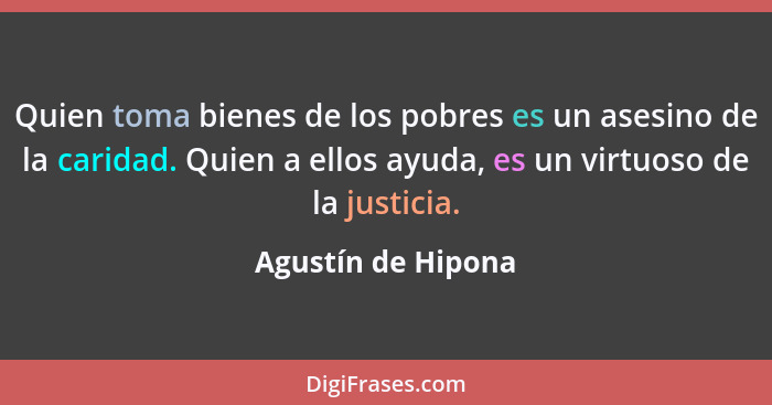 Quien toma bienes de los pobres es un asesino de la caridad. Quien a ellos ayuda, es un virtuoso de la justicia.... - Agustín de Hipona