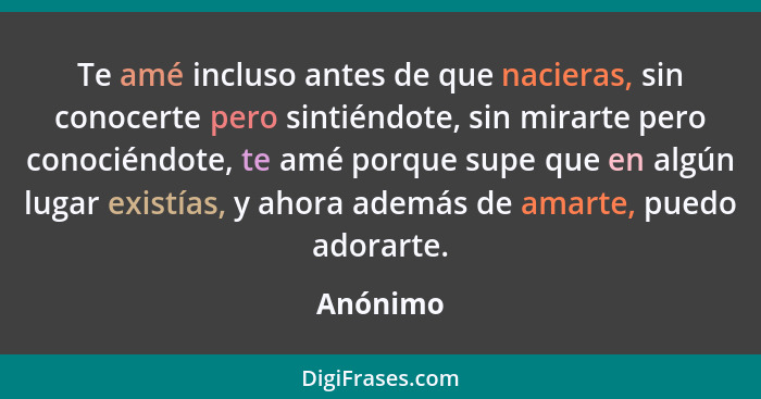 Te amé incluso antes de que nacieras, sin conocerte pero sintiéndote, sin mirarte pero conociéndote, te amé porque supe que en algún lugar e... - Anónimo