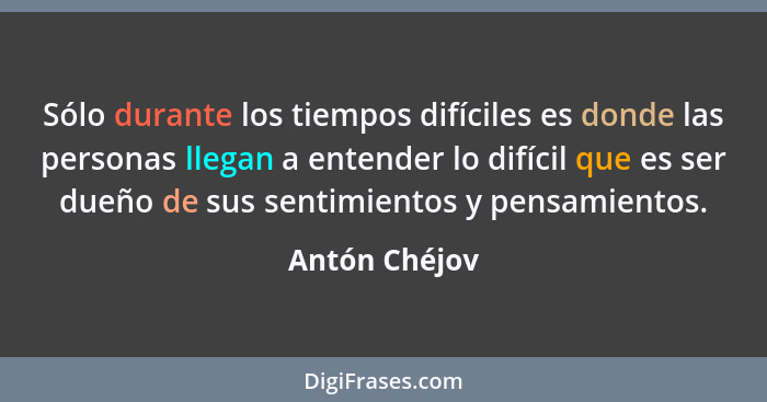 Sólo durante los tiempos difíciles es donde las personas llegan a entender lo difícil que es ser dueño de sus sentimientos y pensamient... - Antón Chéjov