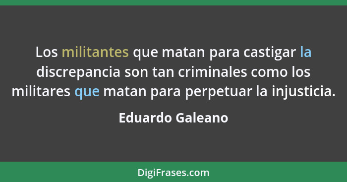 Los militantes que matan para castigar la discrepancia son tan criminales como los militares que matan para perpetuar la injusticia.... - Eduardo Galeano