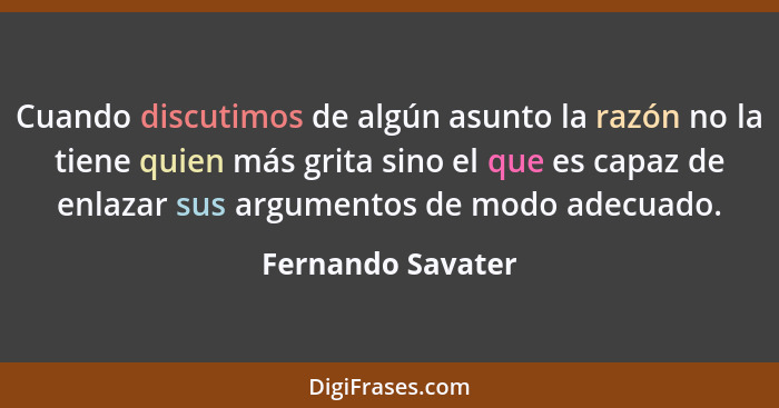 Cuando discutimos de algún asunto la razón no la tiene quien más grita sino el que es capaz de enlazar sus argumentos de modo adecu... - Fernando Savater