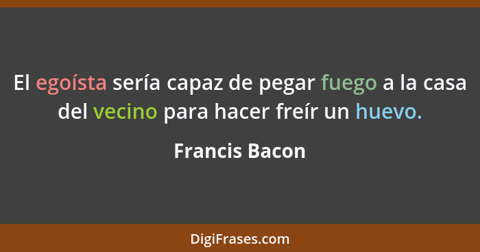 El egoísta sería capaz de pegar fuego a la casa del vecino para hacer freír un huevo.... - Francis Bacon