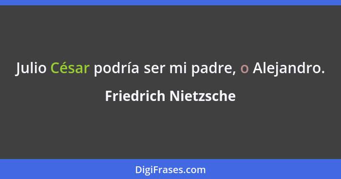 Julio César podría ser mi padre, o Alejandro.... - Friedrich Nietzsche