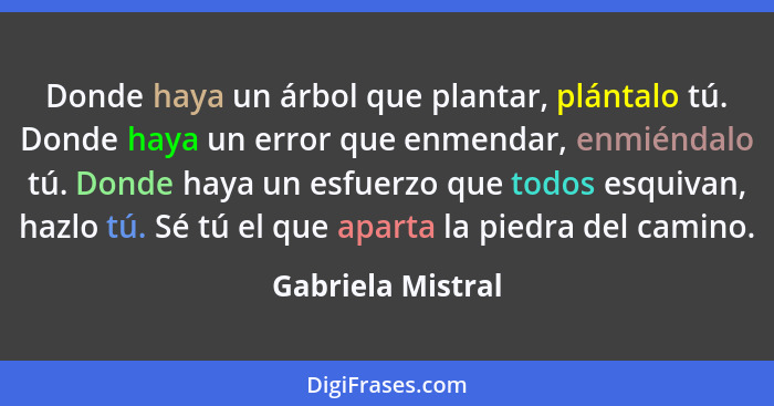 Donde haya un árbol que plantar, plántalo tú. Donde haya un error que enmendar, enmiéndalo tú. Donde haya un esfuerzo que todos esq... - Gabriela Mistral