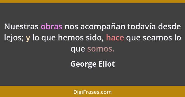 Nuestras obras nos acompañan todavía desde lejos; y lo que hemos sido, hace que seamos lo que somos.... - George Eliot