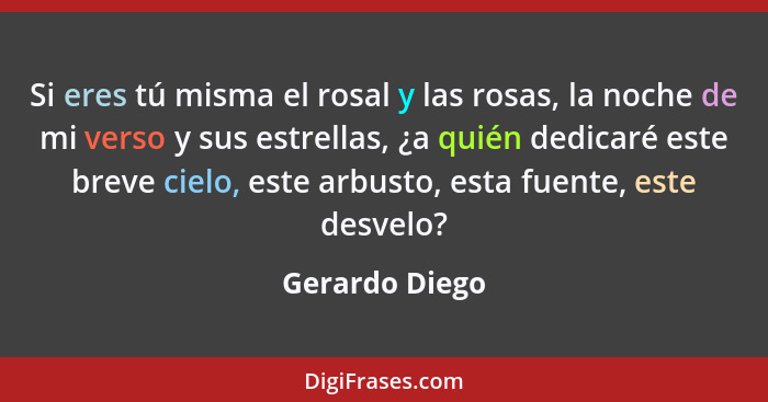 Si eres tú misma el rosal y las rosas, la noche de mi verso y sus estrellas, ¿a quién dedicaré este breve cielo, este arbusto, esta fu... - Gerardo Diego