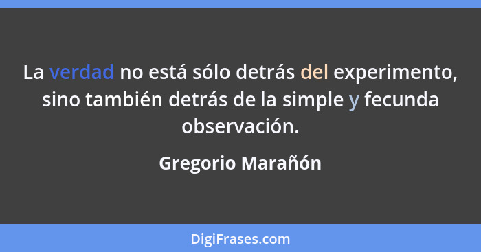 La verdad no está sólo detrás del experimento, sino también detrás de la simple y fecunda observación.... - Gregorio Marañón