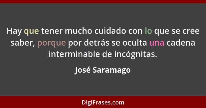 Hay que tener mucho cuidado con lo que se cree saber, porque por detrás se oculta una cadena interminable de incógnitas.... - José Saramago