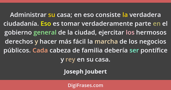 Administrar su casa; en eso consiste la verdadera ciudadanía. Eso es tomar verdaderamente parte en el gobierno general de la ciudad,... - Joseph Joubert