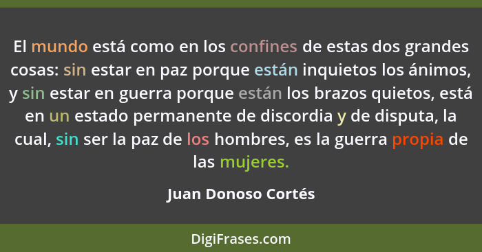 El mundo está como en los confines de estas dos grandes cosas: sin estar en paz porque están inquietos los ánimos, y sin estar en... - Juan Donoso Cortés