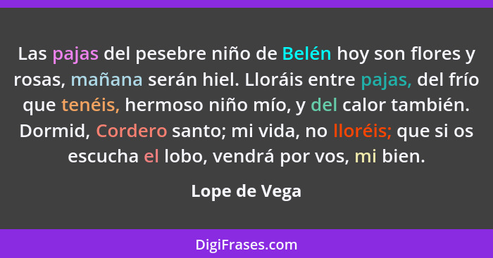 Las pajas del pesebre niño de Belén hoy son flores y rosas, mañana serán hiel. Lloráis entre pajas, del frío que tenéis, hermoso niño m... - Lope de Vega