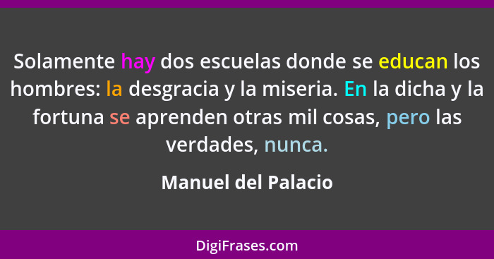 Solamente hay dos escuelas donde se educan los hombres: la desgracia y la miseria. En la dicha y la fortuna se aprenden otras mil... - Manuel del Palacio