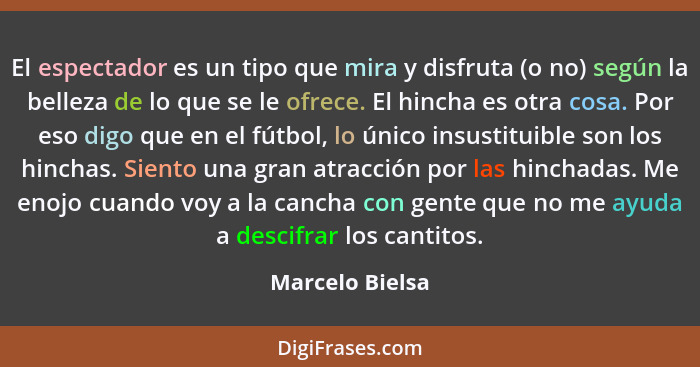 El espectador es un tipo que mira y disfruta (o no) según la belleza de lo que se le ofrece. El hincha es otra cosa. Por eso digo que... - Marcelo Bielsa