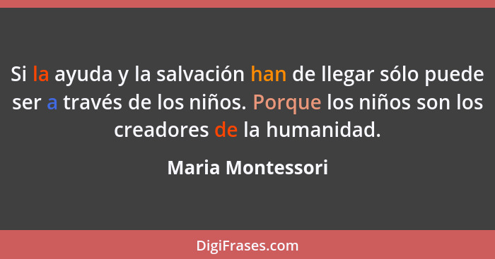 Si la ayuda y la salvación han de llegar sólo puede ser a través de los niños. Porque los niños son los creadores de la humanidad.... - Maria Montessori