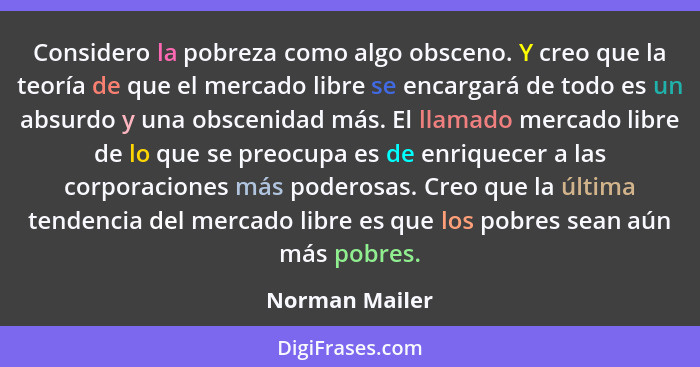 Considero la pobreza como algo obsceno. Y creo que la teoría de que el mercado libre se encargará de todo es un absurdo y una obscenid... - Norman Mailer