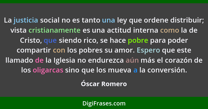 La justicia social no es tanto una ley que ordene distribuir; vista cristianamente es una actitud interna como la de Cristo, que siendo... - Óscar Romero