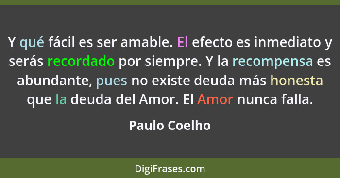 Y qué fácil es ser amable. El efecto es inmediato y serás recordado por siempre. Y la recompensa es abundante, pues no existe deuda más... - Paulo Coelho